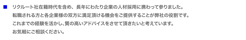 リクルート社在籍時代を含め、長年にわたり企業の人材採用に携わって参りました。 転職される方と各企業様の双方に満足頂ける機会をご提供することが弊社の役割です。 これまでの経験を活かし、質の高いアドバイスをさせて頂きたいと考えています。 お気軽にご相談ください。